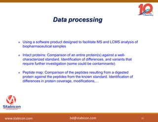 Data processing
 Using a software product designed to facilitate MS and LCMS analysis of
biopharmaceutical samples
 Intact proteins: Comparison of an entire protein(s) against a well-
characterized standard. Identification of differences, and variants that
require further investigation (some could be contaminants).
 Peptide map: Comparison of the peptides resulting from a digested
protein against the peptides from the known standard. Identification of
differences in protein coverage, modifications,…
51
www.stabicon.com bd@stabicon.com
 