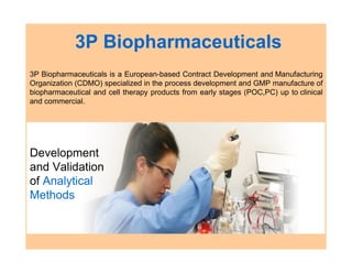 3P Biopharmaceuticals
3P Biopharmaceuticals is a European-based Contract Development and Manufacturing
Organization (CDMO) specialized in the process development and GMP manufacture of
biopharmaceutical and cell therapy products from early stages (POC,PC) up to clinical
and commercial.
Development
and Validation
of Analytical
Methods
 