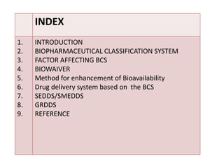 INDEX
1.
2.
3.
4.
5.
6.
7.
8.
9.
INTRODUCTION
BIOPHARMACEUTICAL CLASSIFICATION SYSTEM
FACTOR AFFECTING BCS
BIOWAIVER
Metho...