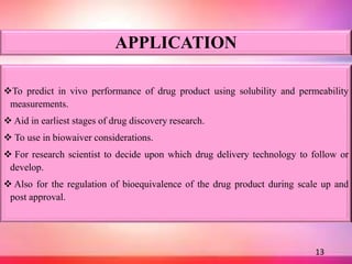 APPLICATION
To predict in vivo performance of drug product using solubility and permeability
measurements.
 Aid in earliest stages of drug discovery research.
 To use in biowaiver considerations.
 For research scientist to decide upon which drug delivery technology to follow or
develop.
 Also for the regulation of bioequivalence of the drug product during scale up and
post approval.
13
 