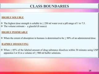 14
CLASS BOUNDARIES
HIGHLY SOLUBLE
 The highest dose strength is soluble in < 250 ml water over a pH range of 1 to 7.5.
 The volume estimate - a glassful (8 ounce)
HIGHLY PERMEABLE
 When the extent of absorption in humans is determined to be > 90% of an administered dose.
RAPIDLY DISSOLVING
 When > 85% of the labeled amount of drug substance dissolves within 30 minutes using USP
apparatus I or II in a volume of < 900 ml buffer solutions.
 