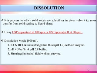 DISSOLUTION
 It is process in which solid substance solubilises in given solvent i.e mass
transfer from solid surface to liquid phase.
 Using USP apparatus I at 100 rpm or USP apparatus II at 50 rpm .
 Dissolution Media [900 ml],
1. 0.1 N HCl or simulated gastric fluid (pH 1.2) without enzyme.
2. pH 4.5 buffer & pH 6.8 buffer.
3. Simulated intestinal fluid without enzyme.
7
 