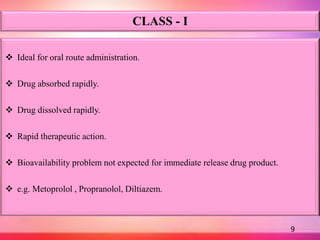 CLASS - I
 Ideal for oral route administration.
 Drug absorbed rapidly.
 Drug dissolved rapidly.
 Rapid therapeutic action.
 Bioavailability problem not expected for immediate release drug product.
 e.g. Metoprolol , Propranolol, Diltiazem.
9
 
