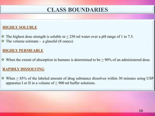 14
CLASS BOUNDARIES
HIGHLY SOLUBLE
 The highest dose strength is soluble in < 250 ml water over a pH range of 1 to 7.5.
...