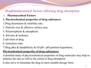5
A. Pharmaceutical Factors
1. Physicochemical properties of drug substances
1.Drug dissolution & solubility rate.
2. Particles size & effective surface area.
3. Polymorphism & amorphism.
4. Solvates & hydrates.
5.salt form of drug.
6. Ionization state.
7.Drug pKa & lipophilicity & GI pH - pH partition hypothesis.
Physicochemical properties of drug substances:
A detailed study of physicochemical properties of drug molecules may help to
enhance the rate as well as the extent of drug absorption.
It also serve to formulate the drug in most suitable dosage form.
Biopharmaceutical factors effecting drug absorption:
 