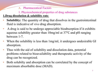 7
A. Pharmaceutical Factors
1. Physicochemical properties of drug substances
1.Drug dissolution & solubility rate:
• Solubility: The quantity of drug that dissolves in the gastrointestinal
fluid is indicative of vivo drug absorption.
• A drug is said to be undergo appreciable bioabsorption if it exhibits
aqueous solubility greater than 10mg/ml at 37℃ and pH ranging
between 1-7.
• When the solubility is less than 1mg/ml, it undergoes undesirable GI
absorption.
• Thus with the aid of solubility and dissolution data, potential
problems related to bioavailability and therapeutic activity of the
drug can be recognized.
• Both solubilty and absorption can be correlated by the concept of
maximum absorbable dose (MAD).
 