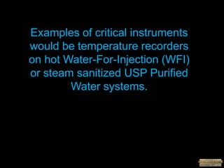 Examples of critical instruments
would be temperature recorders
on hot Water-For-Injection (WFI)
or steam sanitized USP Purified
Water systems.
 