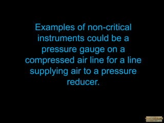 Examples of non-critical
instruments could be a
pressure gauge on a
compressed air line for a line
supplying air to a pressure
reducer.
 