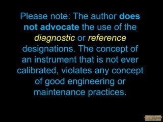 Please note: The author does
not advocate the use of the
diagnostic or reference
designations. The concept of
an instrument that is not ever
calibrated, violates any concept
of good engineering or
maintenance practices.
 