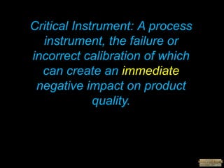 Critical Instrument: A process
instrument, the failure or
incorrect calibration of which
can create an immediate
negative impact on product
quality.
 