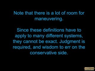 Note that there is a lot of room for
maneuvering.
Since these definitions have to
apply to many different systems,
they cannot be exact. Judgment is
required, and wisdom to err on the
conservative side.
 