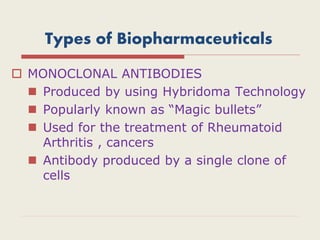 Types of Biopharmaceuticals
 MONOCLONAL ANTIBODIES
 Produced by using Hybridoma Technology
 Popularly known as “Magic bullets”
 Used for the treatment of Rheumatoid
Arthritis , cancers
 Antibody produced by a single clone of
cells
 