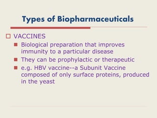 Types of Biopharmaceuticals
 VACCINES
 Biological preparation that improves
immunity to a particular disease
 They can be prophylactic or therapeutic
 e.g. HBV vaccine--a Subunit Vaccine
composed of only surface proteins, produced
in the yeast
 