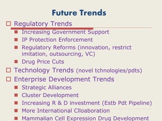 Future Trends
 Regulatory Trends
 Increasing Government Support
 IP Protection Enforcement
 Regulatory Reforms (innovation, restrict
imitation, outsourcing, VC)
 Drug Price Cuts
 Technology Trends (novel tchnologies/pdts)
 Enterprise Development Trends
 Strategic Alliances
 Cluster Development
 Increasing R & D investment (Estb Pdt Pipeline)
 More International Clloaboration
 Mammalian Cell Expression Drug Development
 