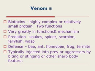 Venom !!!
 Biotoxins - highly complex or relatively
small protein. Two functions
 Vary greatly in functions& mechanism
 Predation –snakes, spider, scorpion,
jellyfish, wasp
 Defense – bee, ant, honeybee, frog, termite
 Typically injected into prey or aggressors by
biting or stinging or other sharp body
feature.
 