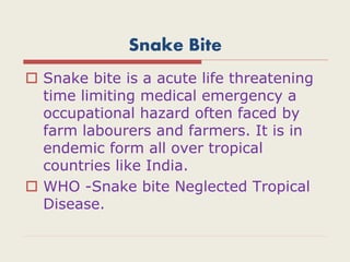 Snake Bite
 Snake bite is a acute life threatening
time limiting medical emergency a
occupational hazard often faced by
farm labourers and farmers. It is in
endemic form all over tropical
countries like India.
 WHO -Snake bite Neglected Tropical
Disease.
 