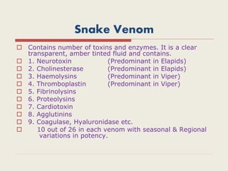 Snake Venom
 Contains number of toxins and enzymes. It is a clear
transparent, amber tinted fluid and contains.
 1. Neurotoxin (Predominant in Elapids)
 2. Cholinesterase (Predominant in Elapids)
 3. Haemolysins (Predominant in Viper)
 4. Thromboplastin (Predominant in Viper)
 5. Fibrinolysins
 6. Proteolysins
 7. Cardiotoxin
 8. Agglutinins
 9. Coagulase, Hyaluronidase etc.
 10 out of 26 in each venom with seasonal & Regional
variations in potency.
 