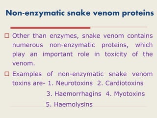 Non-enzymatic snake venom proteins
 Other than enzymes, snake venom contains
numerous non-enzymatic proteins, which
play an important role in toxicity of the
venom.
 Examples of non-enzymatic snake venom
toxins are- 1. Neurotoxins 2. Cardiotoxins
3. Haemorrhagins 4. Myotoxins
5. Haemolysins
 