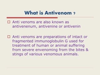 What is Antivenom ?
 Anti venoms are also known as
antivenenum, antivenine or antivenin
 Anti venoms are preparations of intact or
fragmented immunoglobulin G used for
treatment of human or animal suffering
from severe envenoming from the bites &
stings of various venomous animals.
 