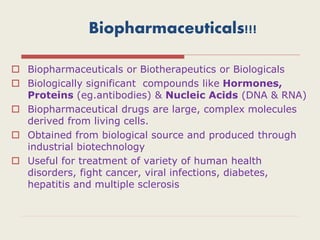 Biopharmaceuticals!!!
 Biopharmaceuticals or Biotherapeutics or Biologicals
 Biologically significant compounds like Hormones,
Proteins (eg.antibodies) & Nucleic Acids (DNA & RNA)
 Biopharmaceutical drugs are large, complex molecules
derived from living cells.
 Obtained from biological source and produced through
industrial biotechnology
 Useful for treatment of variety of human health
disorders, fight cancer, viral infections, diabetes,
hepatitis and multiple sclerosis
 