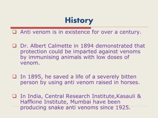 History
 Anti venom is in existence for over a century.
 Dr. Albert Calmette in 1894 demonstrated that
protection could be imparted against venoms
by immunising animals with low doses of
venom.
 In 1895, he saved a life of a severely bitten
person by using anti venom raised in horses.
 In India, Central Research Institute,Kasauli &
Haffkine Institute, Mumbai have been
producing snake anti venoms since 1925.
 