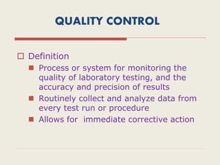 QUALITY CONTROL
 Definition
 Process or system for monitoring the
quality of laboratory testing, and the
accuracy and precision of results
 Routinely collect and analyze data from
every test run or procedure
 Allows for immediate corrective action
 