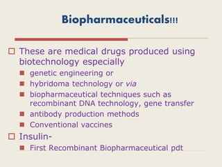 Biopharmaceuticals!!!
 These are medical drugs produced using
biotechnology especially
 genetic engineering or
 hybridoma technology or via
 biopharmaceutical techniques such as
recombinant DNA technology, gene transfer
 antibody production methods
 Conventional vaccines
 Insulin-
 First Recombinant Biopharmaceutical pdt
 