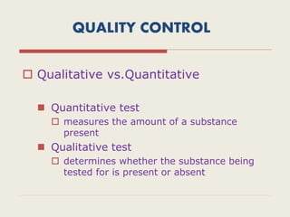 QUALITY CONTROL
 Qualitative vs.Quantitative
 Quantitative test
 measures the amount of a substance
present
 Qualitative test
 determines whether the substance being
tested for is present or absent
 