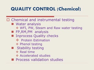QUALITY CONTROL (Chemical)
 Chemical and instrumental testing
 Water analysis
 WFI, PW, Steam and Raw water testing
 FP,RM,PM analysis
 Inprocess Quality checks
 Protein Estimation
 Phenol testing
 Stability testing
 Real time
 Accelerated studies
 Process validation studies
 