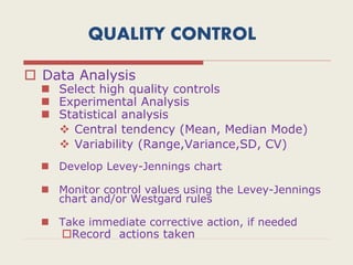 QUALITY CONTROL
 Data Analysis
 Select high quality controls
 Experimental Analysis
 Statistical analysis
 Central tendency (Mean, Median Mode)
 Variability (Range,Variance,SD, CV)
 Develop Levey-Jennings chart
 Monitor control values using the Levey-Jennings
chart and/or Westgard rules
 Take immediate corrective action, if needed
Record actions taken
 