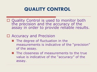 QUALITY CONTROL
 Quality Control is used to monitor both
the precision and the accuracy of the
assay in order to provide reliable results.
 Accuracy and Precision
 The degree of fluctuation in the
measurements is indicative of the “precision”
of the assay.
 The closeness of measurements to the true
value is indicative of the “accuracy” of the
assay.
 