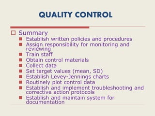 QUALITY CONTROL
 Summary
 Establish written policies and procedures
 Assign responsibility for monitoring and
reviewing
 Train staff
 Obtain control materials
 Collect data
 Set target values (mean, SD)
 Establish Levey-Jennings charts
 Routinely plot control data
 Establish and implement troubleshooting and
corrective action protocols
 Establish and maintain system for
documentation
 