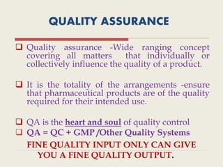 QUALITY ASSURANCE
 Quality assurance -Wide ranging concept
covering all matters that individually or
collectively influence the quality of a product.
 It is the totality of the arrangements -ensure
that pharmaceutical products are of the quality
required for their intended use.
 QA is the heart and soul of quality control
 QA = QC + GMP /Other Quality Systems
FINE QUALITY INPUT ONLY CAN GIVE
YOU A FINE QUALITY OUTPUT.
 