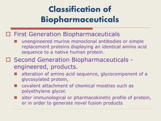 Classification of
Biopharmaceuticals
 First Generation Biopharmaceuticals
 unengineered murine monoclonal antibodies or simple
replacement proteins displaying an identical amino acid
sequence to a native human protein.
 Second Generation Biopharmaceuticals -
engineered, products.
 alteration of amino acid sequence, glycocomponent of a
glycosylated protein,
 covalent attachment of chemical moieties such as
polyethylene glycol.
 alter immunological or pharmacokinetic profile of protein,
or in order to generate novel fusion products
 