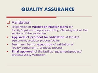 QUALITY ASSURANCE
 Validation
 Preparation of Validation Master plans for
facility/equipments/process Utility, Cleaning and all the
sections of the validation
 Approval of protocol for validation of facility/
equipment/product/ process/Utility
 Team member for execution of validation of
facility/equipment / product/ process
 Final approval of the facility/ equipment/product/
process/Utility validation
 