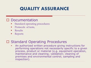 QUALITY ASSURANCE
 Documentation
 Standard operating procedures
 Protocols of tests,
 Results
 Reports
 Standard Operating Procedures
 An authorized written procedure giving instructions for
performing operations not necessarily specific to a given
process, product or material (e.g. equipment operation,
maintenance and cleaning; validation; cleaning of
premises and environmental control; sampling and
inspection).
 