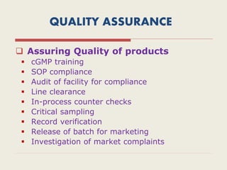QUALITY ASSURANCE
 Assuring Quality of products
 cGMP training
 SOP compliance
 Audit of facility for compliance
 Line clearance
 In-process counter checks
 Critical sampling
 Record verification
 Release of batch for marketing
 Investigation of market complaints
 