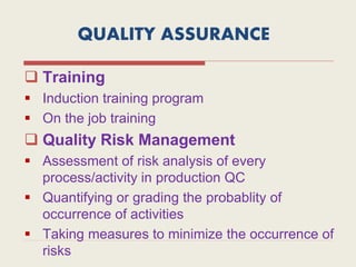 QUALITY ASSURANCE
 Training
 Induction training program
 On the job training
 Quality Risk Management
 Assessment of risk analysis of every
process/activity in production QC
 Quantifying or grading the probablity of
occurrence of activities
 Taking measures to minimize the occurrence of
risks
 