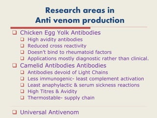Research areas in
Anti venom production
 Chicken Egg Yolk Antibodies
 High avidity antibodies
 Reduced cross reactivity
 Doesn’t bind to rheumatoid factors
 Applications mostly diagnostic rather than clinical.
 Camelid Antibodies Antibodies
 Antibodies devoid of Light Chains
 Less immunogenic- least complement activation
 Least anaphylactic & serum sickness reactions
 High Titres & Avidity
 Thermostable- supply chain
 Universal Antivenom
 