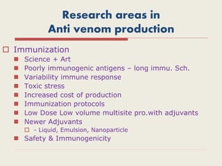 Research areas in
Anti venom production
 Immunization
 Science + Art
 Poorly immunogenic antigens – long immu. Sch.
 Variability immune response
 Toxic stress
 Increased cost of production
 Immunization protocols
 Low Dose Low volume multisite pro.with adjuvants
 Newer Adjuvants
 - Liquid, Emulsion, Nanoparticle
 Safety & Immunogenicity
 