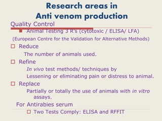 Research areas in
Anti venom production
Quality Control
 Animal Testing 3 R’s (cytotoxic / ELISA/ LFA)
(European Centre for the Validation for Alternative Methods)
 Reduce
The number of animals used.
 Refine
In vivo test methods/ techniques by
Lessening or eliminating pain or distress to animal.
 Replace
Partially or totally the use of animals with in vitro
assays.
For Antirabies serum
 Two Tests Comply: ELISA and RFFIT
 