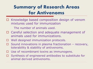 Summary of Research Areas
for Antivenoms
 Knowledge based composition design of venom
mixtures used for immunization
The number of animals used.
 Careful selection and adequate management of
animals used for immunizations.
 Well designed immunization protocols.
 Sound innovations in plasma fractionation – recovery,
tolerability & stability of antivenoms.
 Use of recombinant toxins as immunogens.
 Synthesis of engineered antibodies to substitute for
animal derived antivenoms.
 