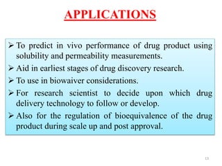 APPLICATIONS
 To predict in vivo performance of drug product using
solubility and permeability measurements.
 Aid in earliest stages of drug discovery research.
 To use in biowaiver considerations.
 For research scientist to decide upon which drug
delivery technology to follow or develop.
 Also for the regulation of bioequivalence of the drug
product during scale up and post approval.
13
 