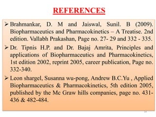 REFERENCES
 Brahmankar, D. M and Jaiswal, Sunil. B (2009).
Biopharmaceutics and Pharmacokinetics – A Treatise. 2nd
edition. Vallabh Prakashan, Page no. 27- 29 and 332 - 335.
 Dr. Tipnis H.P. and Dr. Bajaj Amrita, Principles and
applications of Biopharmaceutics and Pharmacokinetics,
1st edition 2002, reprint 2005, career publication, Page no.
332-340.
 Leon shargel, Susanna wu-pong, Andrew B.C.Yu , Applied
Biopharmaceutics & Pharmacokinetics, 5th edition 2005,
published by the Mc Graw hills companies, page no. 431-
436 & 482-484.
14
 