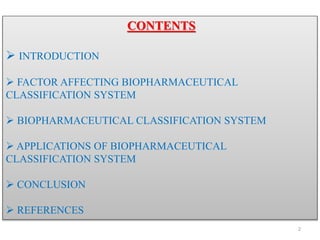 CONTENTS
 INTRODUCTION
 FACTOR AFFECTING BIOPHARMACEUTICAL
CLASSIFICATION SYSTEM
 BIOPHARMACEUTICAL CLASSIFICATION SYSTEM
 APPLICATIONS OF BIOPHARMACEUTICAL
CLASSIFICATION SYSTEM
 CONCLUSION
 REFERENCES
2
 