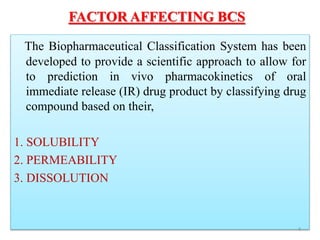 FACTOR AFFECTING BCS
The Biopharmaceutical Classification System has been
developed to provide a scientific approach to allow for
to prediction in vivo pharmacokinetics of oral
immediate release (IR) drug product by classifying drug
compound based on their,
1. SOLUBILITY
2. PERMEABILITY
3. DISSOLUTION
4
 