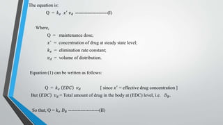 The equation is:
Q = 𝑘 𝑒 𝑥′ 𝑣 𝑑 ---------------------(I)
Where,
Q = maintenance dose;
𝑥 = concentration of drug at steady state level;
𝑘 𝑒 = elimination rate constant;
𝑣 𝑑 = volume of distribution.
Equation (1) can be written as follows:
Q = 𝑘 𝑒 𝐸𝐷𝐶 𝑣 𝑑 [ since 𝑥′ = effective drug concentration ]
But 𝐸𝐷𝐶 𝑣 𝑑 = Total amount of drug in the body at (EDC) level, i.e. 𝐷 𝐵.
So that, Q = 𝑘 𝑒 𝐷 𝐵 --------------------(II)
 