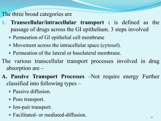 The three broad categories are
1. Transcellular/intracellular transport : is defined as the
passage of drugs across the GI epithelium. 3 steps involved
 Permeation of GI epithelial cell membrane
 Movement across the intracellular space (cytosol).
 Permeation of the lateral or basolateral membrane.
The various transcellular transport processes involved in drug
absorption are –
A. Passive Transport Processes –Not require energy Further
classified into following types –
 Passive diffusion.
 Pore transport.
 Ion-pair transport.
 Facilitated- or mediated-diffusion. 10
 