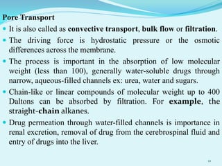 Pore Transport
 It is also called as convective transport, bulk flow or filtration.
 The driving force is hydrostatic pressure or the osmotic
differences across the membrane.
 The process is important in the absorption of low molecular
weight (less than 100), generally water-soluble drugs through
narrow, aqueous-filled channels ex: urea, water and sugars.
 Chain-like or linear compounds of molecular weight up to 400
Daltons can be absorbed by filtration. For example, the
straight-chain alkanes.
 Drug permeation through water-filled channels is importance in
renal excretion, removal of drug from the cerebrospinal fluid and
entry of drugs into the liver.
12
 