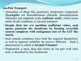 Ion-Pair Transport
 Absorption of drugs like quaternary ammonium compounds
(Examples are benzalkonium chloride, benzethonium
chloride) and sulphonic acids (sulfonic acid), which ionise
under all pH conditions, is ion-pair transport.
 Despite their low o/w partition coefficient values, such
agents penetrate the membrane by forming reversible
neutral complexes with endogenous ions of the GIT like
mucin.
 Such neutral complexes have both the required lipophilicity
as well as aqueous solubility for passive diffusion. Such a
phenomenon is called as ion-pair transport.
 Propranolol, a basic drug that forms an ion pair with oleic
acid, is absorbed by this mechanism.
13
 